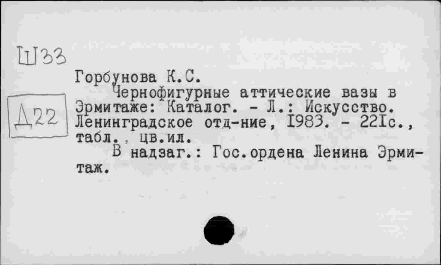 ﻿um
Д22
Горбунова К.С.
Чернофигурные аттические вазы в Эрмитаже: Каталог. -Л.: Искусство. Ленинградское отд-ние, 1983. - 221с.» табл., цв.ил.
В надзаг.: Гос.ордена Ленина Эрмитаж.